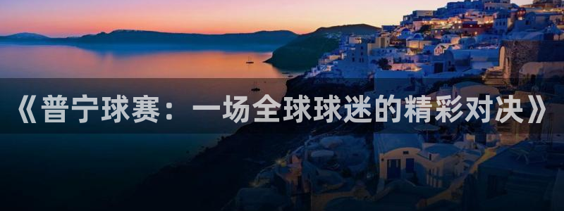 mk体育平台是正规的吗安全吗：《普宁球赛：一场全球球迷的精彩